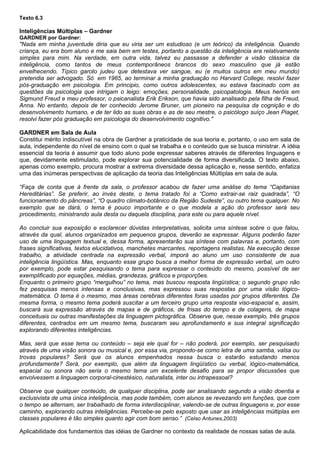 Texto 6.3

Inteligências Múltiplas – Gardner
GARDNER por Gardner:
"Nada em minha juventude diria que eu viria ser um estudioso (e um teórico) da inteligência. Quando
criança, eu era bom aluno e me saia bem em testes, portanto a questão da inteligência era relativamente
simples para mim. Na verdade, em outra vida, talvez eu passasse a defender a visão clássica da
inteligência, como tantos de meus contemporâneos brancos do sexo masculino que já estão
envelhecendo. Típico garoto judeu que detestava ver sangue, eu (e muitos outros em meu mundo)
pretendia ser advogado. Só em 1965, ao terminar a minha graduação no Harvard College, resolvi fazer
pós-graduação em psicologia. Em principio, como outros adolescentes, eu estava fascinado com as
questões da psicologia que intrigam o leigo: emoções, personalidade, psicopatologia. Meus heróis em
Sigmund Freud e meu professor, o psicanalista Erik Erikson, que havia sido analisado pela filha de Freud,
Anna. No entanto, depois de ter conhecido Jerome Bruner, um pioneiro na pesquisa da cognição e do
desenvolvimento humano, e de ter lido as suas obras e as de seu mestre, o psicólogo suíço Jean Piaget,
resolvi fazer pós graduação em psicologia do desenvolvimento cognitivo."

GARDNER em Sala de Aula
Constitui mérito indiscutível na obra de Gardner a praticidade de sua teoria e, portanto, o uso em sala de
aula, independente do nível de ensino com o qual se trabalha e o conteúdo que se busca ministrar. A idéia
essencial da teoria é assumir que todo aluno pode expressar saberes através de diferentes linguagens e
que, devidamente estimulado, pode explorar sua potencialidade de forma diversificada. O texto abaixo,
apenas como exemplo, procura mostrar a extrema diversidade dessa aplicação e, nesse sentido, enfatiza
uma das inúmeras perspectivas de aplicação da teoria das Inteligências Múltiplas em sala de aula.

“Faça de conta que à frente da sala, o professor acabou de fazer uma análise do tema “Capitanias
Hereditárias”. Se preferir, ao invés deste, o tema tratado foi a “Como extrair-se raiz quadrada”, “O
funcionamento do pâncreas”, “O quadro climato-botânico da Região Sudeste”, ou outro tema qualquer. No
exemplo que se dará, o tema é pouco importante e o que modela a ação do professor será seu
procedimento, ministrando aula desta ou daquela disciplina, para este ou para aquele nível.

Ao concluir sua exposição e esclarecer dúvidas interpretativas, solicita uma síntese sobre o que falou,
através da qual, alunos organizados em pequenos grupos, deverão se expressar. Alguns poderão fazer
uso de uma linguagem textual e, dessa forma, apresentarão sua síntese com palavras e, portanto, com
frases significativas, textos elucidativos, manchetes marcantes, reportagens realistas. Na execução desse
trabalho, a atividade centrada na expressão verbal, imporá ao aluno um uso consistente de sua
inteligência lingüística. Mas, enquanto esse grupo busca a melhor forma de expressão verbal, um outro
por exemplo, pode estar pesquisando o tema para expressar o conteúdo do mesmo, possível de ser
exemplificado por equações, médias, grandezas, gráficos e proporções.
Enquanto o primeiro grupo “mergulhou” no tema, mas buscou resposta lingüística; o segundo grupo não
fez pesquisas menos intensas e conclusivas, mas expressou suas respostas por uma visão lógico-
matemática. O tema é o mesmo, mas áreas cerebrais diferentes foras usadas por grupos diferentes. Da
mesma forma, o mesmo tema poderá suscitar a um terceiro grupo uma resposta viso-espacial e, assim,
buscará sua expressão através de mapas e de gráficos, de frisas do tempo e de colagens, de mapa
conceituais ou outras manifestações da linguagem pictográfica. Observe que, nesse exemplo, três grupos
diferentes, centrados em um mesmo tema, buscaram seu aprofundamento e sua integral significação
explorando diferentes inteligências.

Mas, será que esse tema ou conteúdo – seja ele qual for – não poderá, por exemplo, ser pesquisado
através de uma visão sonora ou musical e, por essa via, propondo-se como letra de uma samba, valsa ou
trovas populares? Será que os alunos empenhados nessa busca o estarão estudando menos
profundamente? Será, por exemplo, que além da linguagem lingüístico ou verbal, lógico-matemática,
espacial ou sonora não seria o mesmo tema um excelente desafio para se propor discussões que
envolvessem a linguagem corporal-cinestésico, naturalista, inter ou intrapessoal?

Observe que qualquer conteúdo, de qualquer disciplina, pode ser analisando segundo a visão doentia e
exclusivista de uma única inteligência, mas pode também, com alunos se revezando em funções, que com
o tempo se alternam, ser trabalhado de forma interdisciplinar, valendo-se de outras linguagens e, por esse
caminho, explorando outras inteligências. Percebe-se pelo exposto que usar as inteligências múltiplas em
classes populares é tão simples quanto agir com bom senso.” (Celso Antunes,2003)

Aplicabilidade dos fundamentos das idéias de Gardner no contexto da realidade de nossas salas de aula.
 
