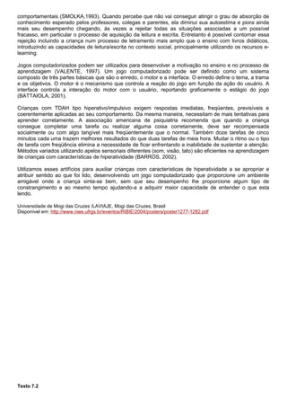 comportamentais (SMOLKA,1993). Quando percebe que não vai conseguir atingir o grau de absorção de
conhecimento esperado pelos professores, colegas e parentes, ela diminui sua autoestima e piora ainda
mais seu desempenho chegando, às vezes a rejeitar todas as situações associadas a um possível
fracasso, em particular o processo de aquisição da leitura e escrita. Entretanto é possível contornar essa
rejeição incluindo a criança num processo de letramento mais amplo que o ensino com livros didáticos,
introduzindo as capacidades de leitura/escrita no contexto social, principalmente utilizando os recursos e-
learning.

Jogos computadorizados podem ser utilizados para desenvolver a motivação no ensino e no processo de
aprendizagem (VALENTE, 1997). Um jogo computadorizado pode ser definido como um sistema
composto de três partes básicas que são o enredo, o motor e a interface. O enredo define o tema, a trama
e os objetivos. O motor é o mecanismo que controla a reação do jogo em função da ação do usuário. A
interface controla a interação do motor com o usuário, reportando graficamente o estágio do jogo
(BATTAIOLA, 2001).

Crianças com TDAH tipo hiperativo/impulsivo exigem respostas imediatas, freqüentes, previsíveis e
coerentemente aplicadas ao seu comportamento. Da mesma maneira, necessitam de mais tentativas para
aprender corretamente. A associação americana de psiquiatria recomenda que quando a criança
consegue completar uma tarefa ou realizar alguma coisa corretamente, deve ser recompensada
socialmente ou com algo tangível mais freqüentemente que o normal. Também doze tarefas de cinco
minutos cada uma trazem melhores resultados do que duas tarefas de meia hora. Mudar o ritmo ou o tipo
de tarefa com freqüência elimina a necessidade de ficar enfrentando a inabilidade de sustentar a atenção.
Métodos variados utilizando apelos sensoriais diferentes (som, visão, tato) são eficientes na aprendizagem
de crianças com características de hiperatividade (BARROS, 2002).

Utilizamos esses artifícios para auxiliar crianças com características de hiperatividade a se apropriar e
atribuir sentido ao que foi lido, desenvolvendo um jogo computadorizado que proporcione um ambiente
amigável onde a criança sinta-se bem, sem que seu desempenho lhe proporcione algum tipo de
constrangimento e ao mesmo tempo ajudando-a a adquirir maior capacidade de entender o que esta
lendo.

Universidade de Mogi das Cruzes /LAVIAJE, Mogi das Cruzes, Brasil
Disponível em: http://www.niee.ufrgs.br/eventos/RIBIE/2004/posters/poster1277-1282.pdf




Texto 7.2
 