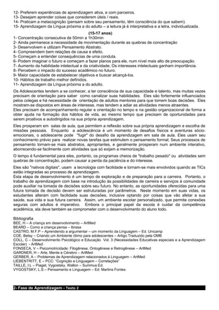 12- Preferem experiências de aprendizagem ativa, e com parceiros.
13- Desejam aprender coisas que considerem úteis / reais.
14- Praticam a metacognição (pensam sobre seu pensamento, têm consciência do que sabem).
15- Aprendizagem da Língua próxima a do adulto – a leitura já é interpretativa e a letra, individualizada.
                                          (15-17 anos)
1- Concentração consecutiva de 50min a 1h30min
2- Ainda permanece a necessidade de movimentação durante as quebras de concentração
3- Desenvolvem e utilizam Pensamento Abstrato.
4- Compreendem bem relações de causa e efeito.
5- Começam a entender consequências de uma conduta.
6- Podem imaginar o futuro e começam a fazer planos para ele, num nível mais alto de preocupação.
7- Aumento da habilidade intelectual e da criatividade; Os interesses intelectuais ganham importância.
8- Percebem o impacto do sucesso acadêmico no futuro.
9- Maior capacidade de estabelecer objetivos e buscar alcançá-los.
10- Hábitos de trabalho melhor definidos.
11- Aprendizagem da Língua próxima a do adulto.
Os Adolescentes tendem a se conhecer, a ter consciência de sua capacidade e talento, mas muitas vezes
precisam de orientação para saber como canalizar suas habilidades. Eles são fortemente influenciados
pelos colegas e há necessidade de orientação de adultos mentores para que tomem boas decisões. Eles
mostram-se dispostos em áreas de interesse, mas tendem a adiar as atividades menos atraentes.
Eles precisam de acompanhamento regular e orientação no tempo e na gestão organizacional de forma a
obter ajuda na formação dos hábitos de vida, ao mesmo tempo que precisam de oportunidades para
serem proativos e autodirigidos na sua própria aprendizagem.
Eles prosperam em salas de aula, que permitem a reflexão sobre sua própria aprendizagem e escolha de
missões pessoais. Enquanto a adolescência é um momento de desafios físicos e aventuras sócio-
emocionais, o adolescente pode "fugir" do desafio da aprendizagem em sala de aula. Eles usam seu
conhecimento prévio para realizar novas tarefas que estimulem o pensamento formal; Seus processos de
pensamento tornam-se mais abstratos, apropriantes, e geralmente prosperam num ambiente interativo,
aborrecendo-se facilmente com atividades que só exijam a memorização.
O tempo é fundamental para eles, portanto, os programas cheios de "trabalho pesado" ou atividades sem
quebras de concentração, podem causar a perda da paciência e do interesse.
Eles são "nativos digitais", usam a tecnologia com facilidade e tornam-se mais envolvidos quando as TICs
estão integradas ao processo de aprendizagem.
Esta etapa de desenvolvimento é um tempo de exploração e de preparação para a carreira. Portanto, o
trabalho de aprendizagem com base na introdução às possibilidades de carreira e serviços à comunidade
pode auxiliar na tomada de decisões sobre seu futuro. No entanto, as oportunidades oferecidas para uma
futura tomada de decisão devem ser estruturadas por parâmetros. Neste momento em suas vidas, os
estudantes alteram com facilidade suas decisões, inclusive optando por coisas que vão afetar a sua
saúde, sua vida e sua futura carreira. Assim, um ambiente escolar personalizado, que permite conexões
seguras com adultos é imperativo. Embora o principal papel da escola é cuidar da competência
acadêmica, ela deve também se comprometer com o desenvolvimento do aluno todo.

Bibliografia
BEE, H – A criança em desenvolvimento – ArtMed
BEARD – Como a criança pensa – Ibrasa
CASTRO, M.F.P – Aprendendo a argumentar – um momento da Linguagem – Ed. Unicamp
COE, Betsy – Criando um Ambiente ótimo para adolescentes – Artigo Traduzido pela OMB
COLL, C – Desenvolvimento Psicológico e Educação Vol. 3 (Necessidades Educativas especiais e a Aprendizagem
Escolar) - ArtMed
FONSECA, V – Psicomotricidade: Filogênese, Ontogênese e Retrogênese – ArtMed
GARDNER, H – Arte, Mente e Cérebro – ArtMed
GERBER, A – Problemas de Aprendizagem relacionados à Linguagem – ArtMed
LIEBENTRITT, E – PCC: “Cognição e Linguagem – Correlações”
TAILLE, I.L – Piaget, Vygostsky, Wallon – Summus Ed.
VYGOSTSKY, L.S – Pensamento e Linguagem – Ed. Martins Fontes




2- Fase de Aprendizagem - Texto 2
 
