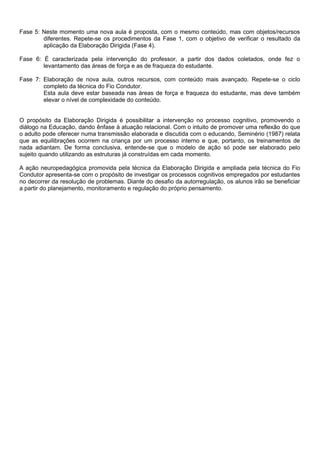 Fase 5: Neste momento uma nova aula é proposta, com o mesmo conteúdo, mas com objetos/recursos
        diferentes. Repete-se os procedimentos da Fase 1, com o objetivo de verificar o resultado da
        aplicação da Elaboração Dirigida (Fase 4).

Fase 6: É caracterizada pela intervenção do professor, a partir dos dados coletados, onde fez o
        levantamento das áreas de força e as de fraqueza do estudante.

Fase 7: Elaboração de nova aula, outros recursos, com conteúdo mais avançado. Repete-se o ciclo
        completo da técnica do Fio Condutor.
        Esta aula deve estar baseada nas áreas de força e fraqueza do estudante, mas deve também
        elevar o nível de complexidade do conteúdo.


O propósito da Elaboração Dirigida é possibilitar a intervenção no processo cognitivo, promovendo o
diálogo na Educação, dando ênfase à atuação relacional. Com o intuito de promover uma reflexão do que
o adulto pode oferecer numa transmissão elaborada e discutida com o educando, Seminério (1987) relata
que as equilibrações ocorrem na criança por um processo interno e que, portanto, os treinamentos de
nada adiantam. De forma conclusiva, entende-se que o modelo de ação só pode ser elaborado pelo
sujeito quando utilizando as estruturas já construídas em cada momento.

A ação neuropedagógica promovida pela técnica da Elaboração Dirigida e ampliada pela técnica do Fio
Condutor apresenta-se com o propósito de investigar os processos cognitivos empregados por estudantes
no decorrer da resolução de problemas. Diante do desafio da autorregulação, os alunos irão se beneficiar
a partir do planejamento, monitoramento e regulação do próprio pensamento.
 