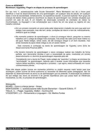 Como se APRENDE?
Montessori; Vygostsky; Piaget e as etapas do processo de aprendizagem

Em seu livro “L’ autoeducazione nelle Scuole Elementari”, Maria Montessori nos dá a chave para
identificar o nível de desenvolvimento de uma aprendizagem, em qualquer área de estudo, em qualquer
idade e nível de escolaridade. Sinteticamente, na experiência escolar, é possível explicitar: Num grupo de
crianças de idades mistas podemos reconhecer as etapas de aprendizagem nas variadas situações que
ocorrem em sala de aula. È um trabalho de observação constante do orientador de classe na
movimentação, na linguagem e nas verbalizações que o aluno faz em seu grupo ou registra em seu
trabalho individual.

          • Em um primeiro momento um aluno pode estar observando o trabalho de outro que está num
            estágio mais avançado, mas não tem, ainda, condições de intervir e nem de, individualmente,
            realizá-lo igual ao colega.

          • No momento posterior de aprendizagem, o aluno já consegue intervir, perguntar ou mesmo
            trabalhar com o colega de estágio mais avançado, mas ainda não sabe como fazer melhor ou
            até igual. Neste estágio, várias vezes, ele até consegue chegar a um bom resultado, mas
            ainda necessita do apoio deste colega ou de um adulto mentor.
              Este momento é conhecido na teoria de aprendizagem de Vygostky como Zona de
            Desenvolvimento Proximal (ZDP).

          • No terceiro momento da aprendizagem o aluno consegue realizar seu trabalho de forma
            perfeita, sem demonstrar dúvidas e sem a necessidade de apoio, mostrando um correto
            desenvolvimento e o domínio da aprendizagem esperada para ele.
            Completando com a teoria de Piaget, neste estágio ele “assimilou” e chegou ao processo de
            “acomodação” na aprendizagem, estando apto a receber novas informações que causarão
            ruptura desse equilíbrio, recomeçando o processo – que agora, estará embasado em novos
            conhecimentos prévios.

Estas três etapas podem ocorrer em momentos próximos ou podem requerer maior tempo para que
aconteçam; podem ocorrer de forma autônoma ou necessitar de diferentes ações pedagógicas. Isto vai
depender do desenvolvimento do aluno ou da aprendizagem que se pretende. A observação do professor
de que estágio seu aluno se encontra é de grande importância para que possa fazer as inferências
necessárias, ou não, no processo de aprendizagem.


Bibliografia
BEARD – Como a criança pensa – Ibrasa
MONTESSORI - L’ autoeducazione nelle Scuole Elementari – Gazantti Editora, IT
TAILLE, I.L – Piaget, Vygostsky, Wallon – Summus Ed.
VYGOSTSKY, L.S – Pensamento e Linguagem – Ed. Martins Fontes




3- Fase de Ensino - Texto 3
 