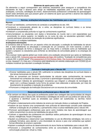 Sistemas de apoio para o séc. XXI
Os elementos a seguir correspondem aos sistemas necessários para assegurar a competência dos
estudantes de hoje o alcance para atingir as habilidades esperadas para o século XXI. Normas,
avaliações, currículos, estratégias de ensino, desenvolvimento profissional e ambientes de aprendizagem
devem estar alinhados para que possam gerar um sistema de apoio que permita o alcance dos objetivos
requeridos dos alunos atuais.

                  Normas, avaliações/valorizações das Habilidades para o séc. XXI
Normas
• Focam as habilidades, conhecimento do conteúdo e competência do séc. XXI.
• Constroem a compreensão através de, e entre, as disciplinas do currículo básico e os temas
  interdisciplinares do século XXI.
• Enfatizam a compreensão profunda no lugar do conhecimento superficial.
• Instrumentalizam os estudantes com dados e ferramentas do mundo real e com especialistas que
  encontrarão no ensino superior, no trabalho ou no curso da vida; os estudantes aprendem melhor
  quando participam ativamente da resolução de problemas significativos.
• Consideram as múltiplas habilidades.
Avaliações/valorizações
O Consórcio está se focando em um aspecto crítico da educação: a avaliação de habilidades do século
XXI, e está trabalhando na articulação e construção de um consenso, em nível nacional, a sobre a
questão da avaliação de forma a assegurar que se meça tanto o conteúdo como as habilidades que
ajudam a preparar os estudantes para enfrentar as demandas da comunidade global e os empregos de
amanhã.
Para avançar nesta agenda global que incide sobre uma avaliação educacional que apóia as habilidades
para o século XXI, Consorcio para las habilidades del Siglo XXI publicou "Avaliação de competências para
o século XXI: o cenário atual" (The assessment of 21st Century Skills: The Current Landscape) e o serviço
on-line: Assess21 [1]. Este ano, o Consórcio está trabalhando em estreita colaboração com CCSSO [2] em
múltiplas iniciativas que abordam a avaliação formativa.


                               Currículo e Instrução para o Século XXI
   • Ensinar habilidades para o século XXI, sutilmente no contexto das disciplinas do currículo básico e
     dos temas transversais do Século XXI.
   • Eles se concentram em fornecer oportunidades de articular estes conhecimentos de maneira
     transversal nos conteúdos das áreas, e promover a aprendizagem baseada nas competências.
   • Proporcionam métodos de aprendizagem inovadores que integram a utilização de tecnologias de
     apoio com o enfoque baseado numa forma de pensar mais elaborada e estruturada, por meio de
     levantamento de questões e resolução de problemas.
   • Promovem a integração da Instituição Educacional com os recursos da comunidade.

                             Desenvolvimento profissional para o Século XXI
  • Se centram em táticas das quais os professores podem tirar vantagem das oportunidades de integrar
    competências para o Século XXI, ferramentas e estratégias de ensino em sua prática em sala de aula,
    e ajudá-los a identificar quais as atividades que podem ser substituídas ou dar-lhes menor
    importância.
  • Propõem o balanceamento entre métodos de ensino por instrução direta e a realização de Projetos.
  • Ilustram de que maneira uma compreensão mais profunda de determinado conceito pode realmente
    melhorar a resolução de um problema, o pensamento crítico e outras habilidades para o século XXI.
  • Promover aprendizagens profissionais para servir como modelos dos tipos de aprendizagem que
    melhor encaminhem os alunos às habilidades do século XXI.
  • Cultivam a capacidade dos professores em identificar estilos particulares de aprendizagem de seus
    alunos, inteligências, forças e fraquezas.
  • Ajudam os professores a desenvolver suas habilidades no uso de diferentes estratégias, tais como a
    avaliação formativa, para atender a uma diversidade de alunos e para criar ambientes que apóiem
    formas diferentes de ensinar e aprender.
  • Apóiam a avaliação contínua do desenvolvimento do aluno frente as habilidades para o século XXI.
  • Promovem o compartilhar de conhecimentos entre as comunidades de professores usando a
    comunicação presencial, virtual ou mista.
 