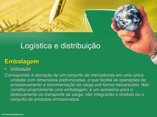 Logística e distribuição Embalagem Unitização Corresponde à alocação de um conjunto de mercadorias em uma única unidade com dimensões padronizadas, o que facilita as operações de armazenamento e movimentação da carga sob forma mecanizada. Não constitui propriamente uma embalagem, é um acessório para o deslocamento ou transporte de carga, não integrando o produto ou o conjunto de produtos armazenados.  