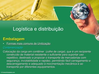 Logística e distribuição Embalagem Formas mais comuns de Unitização Conteinerização Colocação da carga em contêiner  (cofre de carga), que é um recipiente construído de material resistente o suficiente para suportar uso repetitivo, destinado a propiciar o transporte de mercadorias com segurança, inviolabilidade e rapidez, permitindo fácil carregamento e descarregamento e adequado à movimentação mecânica e ao transporte por diferentes equipamentos.  