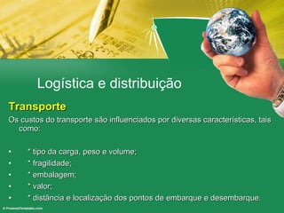 Logística e distribuição Transporte Os custos do transporte são influenciados por diversas características, tais como: * tipo da carga, peso e volume; * fragilidade; * embalagem; * valor; * distância e localização dos pontos de embarque e desembarque. 