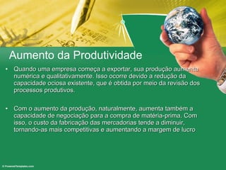 Aumento da Produtividade Quando uma empresa começa a exportar, sua produção aumenta numérica e qualitativamente. Isso ocorre devido a redução da capacidade ociosa existente, que é obtida por meio da revisão dos processos produtivos. Com o aumento da produção, naturalmente, aumenta também a capacidade de negociação para a compra de matéria-prima. Com isso, o custo da fabricação das mercadorias tende a diminuir, tornando-as mais competitivas e aumentando a margem de lucro 