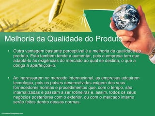 Melhoria da Qualidade do Produto Outra vantagem bastante perceptível é a melhoria da qualidade do produto. Esta também tende a aumentar, pois a empresa tem que adaptá-lo às exigências do mercado ao qual se destina, o que a obriga a aperfeiçoá-lo. Ao ingressarem no mercado internacional, as empresas adquirem tecnologia, pois os países desenvolvidos exigem dos seus fornecedores normas e procedimentos que, com o tempo, são internalizadas e passam a ser rotineiras e, assim, todos os seus negócios posteriores com o exterior, ou com o mercado interno serão feitos dentro dessas normas. 