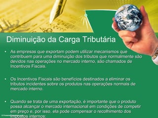 Diminuição da Carga Tributária As empresas que exportam podem utilizar mecanismos que contribuem para uma diminuição dos tributos que normalmente são devidos nas operações no mercado interno, são chamados de Incentivos Fiscais. Os Incentivos Fiscais são benefícios destinados a eliminar os tributos incidentes sobre os produtos nas operações normais de mercado interno. Quando se trata de uma exportação, é importante que o produto possa alcançar o mercado internacional em condições de competir em preço e, por isso, ela pode compensar o recolhimento dos impostos internos: 
