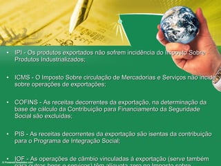 IPI - Os produtos exportados não sofrem incidência do Imposto Sobre Produtos Industrializados; ICMS - O Imposto Sobre circulação de Mercadorias e Serviços não incide sobre operações de exportações; COFINS - As receitas decorrentes da exportação, na determinação da base de cálculo da Contribuição para Financiamento da Seguridade Social são excluídas; PIS - As receitas decorrentes da exportação são isentas da contribuição para o Programa de Integração Social; IOF - As operações de câmbio vinculadas à exportação (serve também para outros bens e serviços) têm alíquota zero no Imposto sobre Operações Financeiras; 