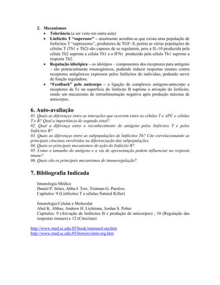 2. Mecanismos
• Tolerância (a ser visto em outra aula)
• Linfócito T “supressor” – atualmente acredita-se que exista uma população de
linfócitos T “supressores”, produtores de TGF- ß, porém as várias populações de
células T (Th1 e Th2) são capazes de se regularem, pois a IL-10 produzida pela
célula Th2 suprime a célula Th1 e o IFNγ produzido pela célula Th1 suprime a
resposta Th2.
• Regulação idiotípica – os idiótipos – componentes dos receptores para antígeno
– são potencialmente imunogênicos, podendo induzir respostas imunes contra
receptores antigênicos expressos pelos linfócitos do individuo, podendo servir
de função reguladora.
• “Feedback” pelo anticorpo – a ligação de complexos antígeno-anticorpo a
receptores de Fc na superfície do linfócito B suprime a ativação do linfócito,
sendo um mecanismo de retroalimentação negativa após produção máxima de
anticorpos.
6. Auto-avaliação
01. Quais as diferenças entre as interações que ocorrem entre as células T e APC e células
T e B? Qual a importância do segundo sinal?
02. Qual a diferença entre o reconhecimento de antígeno pelos linfócitos T e pelos
linfócitos B?
03. Quais as diferenças entre as subpopulações de linfócitos Th? Cite correlacionando as
principais citocinas envolvidas na diferenciação das subpopulações.
04. Quais os principais mecanismos de ação do linfócito B?
05. Como o tamanho do antígeno e a via de apresentação podem influenciar na resposta
imune?
06. Quais são os principais mecanismos de imunoregulação?
7. Bibliografia Indicada
Imunologia Médica
Daniel P. Stites, Abba I. Terr, Tristram G. Parslow.
Capítulos: 9 (Linfócitos T e células Natural Killer)
Imunologia Celular e Molecular
Abul K. Abbas, Andrew H. Lichtman, Jordan S. Pober
Capítulos: 9 (Ativação de linfócitos B e produção de anticorpos) ; 10 (Regulação das
respostas imunes) e 12 (Citocinas)
http://www.med.sc.edu:85/book/immunol-sta.htm
http://www.med.sc.edu:85/bowers/imm-reg.htm
 