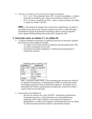 • Citocinas envolvidas no processo de apresentação do antígeno;
- IL-1 e IL-6. São produzidas pelas APC, inclusive macrófagos e induzem
expressão de receptores para o fator de crescimento de células T ou IL-2.
- IL-12. Favorece a produção de INFγ e induz o desenvolvimento de células
T virgens em células T auxiliar.
OBS: A apresentação de antígeno não é um processo unidirecional. As células T,
na medida em que são ativadas, liberam citocinas como IFNγ e o GM-CSF (fator
estimulador de colônia de granulócito-macrófago), além de sinais de superfície
como o ligante CD40 que potencializa ainda mais a função das APC.
3. Interação entre as células T e as células B.
• A resposta mediada por anticorpos é resultado de uma série de interações celulares
que ocorrem em uma seqüência ordenada;
- As células T são ativadas quando os antígenos são apresentados pelas APC,
- As células B interagem com as APC,
- Os linfócitos B ativados proliferam e se diferenciam em plasmócitos e
células B de memória.
Interações entre as células T e B
Linfócito T Linfócito B
TCR e CD4 MHC II e peptídeo
CD2 LFA-3
LFA-1 ICAM-1
CD28 B7.1 (CD80)
B7.2 (CD86)
CD40L CD40
OBS: A interação CD40-CD40L é mais importante para ativação das células B.
Em algumas circunstâncias, a estimulação por CD40L na ausência de contato
com antígeno resulta em morte da célula B por apoptose. Na ausência de co-
estimulação (B7-CD28), a apresentação de antígeno por células B às células T
virgens resulta em sua inativação.
• Características dos linfócitos B
- Receptor de antígeno das células B (BCR) – formado por glicoproteínas
transmembranares Ig-α e Ig-β juntamente com a imunoglobulina de
membrana, onde se liga o antígeno. Com exceção dos antígenos T-
independentes, o contato com o antígeno é insuficiente para ativar as células
B, sendo necessário auxílio das células T para produzir resposta.
 