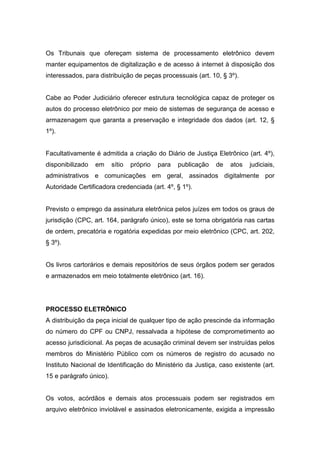 Os Tribunais que ofereçam sistema de processamento eletrônico devem
manter equipamentos de digitalização e de acesso à internet à disposição dos
interessados, para distribuição de peças processuais (art. 10, § 3º).


Cabe ao Poder Judiciário oferecer estrutura tecnológica capaz de proteger os
autos do processo eletrônico por meio de sistemas de segurança de acesso e
armazenagem que garanta a preservação e integridade dos dados (art. 12, §
1º).


Facultativamente é admitida a criação do Diário de Justiça Eletrônico (art. 4º),
disponibilizado   em     sítio   próprio   para   publicação   de   atos   judiciais,
administrativos e comunicações em geral, assinados digitalmente por
Autoridade Certificadora credenciada (art. 4º, § 1º).


Previsto o emprego da assinatura eletrônica pelos juízes em todos os graus de
jurisdição (CPC, art. 164, parágrafo único), este se torna obrigatória nas cartas
de ordem, precatória e rogatória expedidas por meio eletrônico (CPC, art. 202,
§ 3º).


Os livros cartorários e demais repositórios de seus órgãos podem ser gerados
e armazenados em meio totalmente eletrônico (art. 16).




PROCESSO ELETRÔNICO
A distribuição da peça inicial de qualquer tipo de ação prescinde da informação
do número do CPF ou CNPJ, ressalvada a hipótese de comprometimento ao
acesso jurisdicional. As peças de acusação criminal devem ser instruídas pelos
membros do Ministério Público com os números de registro do acusado no
Instituto Nacional de Identificação do Ministério da Justiça, caso existente (art.
15 e parágrafo único).


Os votos, acórdãos e demais atos processuais podem ser registrados em
arquivo eletrônico inviolável e assinados eletronicamente, exigida a impressão
 