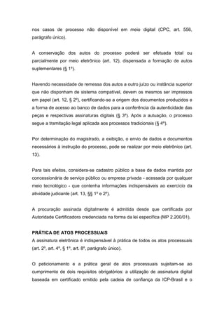 nos casos de processo não disponível em meio digital (CPC, art. 556,
parágrafo único).


A conservação dos autos do processo poderá ser efetuada total ou
parcialmente por meio eletrônico (art. 12), dispensada a formação de autos
suplementares (§ 1º).


Havendo necessidade de remessa dos autos a outro juízo ou instância superior
que não disponham de sistema compatível, devem os mesmos ser impressos
em papel (art. 12, § 2º), certificando-se a origem dos documentos produzidos e
a forma de acesso ao banco de dados para a conferência da autenticidade das
peças e respectivas assinaturas digitais (§ 3º). Após a autuação, o processo
segue a tramitação legal aplicada aos processos tradicionais (§ 4º).


Por determinação do magistrado, a exibição, o envio de dados e documentos
necessários à instrução do processo, pode se realizar por meio eletrônico (art.
13).


Para tais efeitos, considera-se cadastro público a base de dados mantida por
concessionária de serviço público ou empresa privada - acessada por qualquer
meio tecnológico - que contenha informações indispensáveis ao exercício da
atividade judicante (art. 13, §§ 1º e 2º).


A procuração assinada digitalmente é admitida desde que certificada por
Autoridade Certificadora credenciada na forma da lei específica (MP 2.200/01).


PRÁTICA DE ATOS PROCESSUAIS
A assinatura eletrônica é indispensável à prática de todos os atos processuais
(art. 2º, art. 4º, § 1º, art. 8º, parágrafo único).


O peticionamento e a prática geral de atos processuais sujeitam-se ao
cumprimento de dois requisitos obrigatórios: a utilização de assinatura digital
baseada em certificado emitido pela cadeia de confiança da ICP-Brasil e o
 