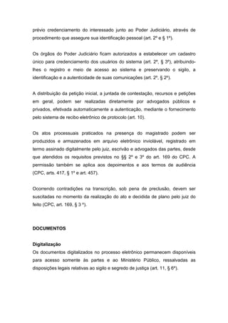 prévio credenciamento do interessado junto ao Poder Judiciário, através de
procedimento que assegure sua identificação pessoal (art. 2º e § 1º).


Os órgãos do Poder Judiciário ficam autorizados a estabelecer um cadastro
único para credenciamento dos usuários do sistema (art. 2º, § 3º), atribuindo-
lhes o registro e meio de acesso ao sistema e preservando o sigilo, a
identificação e a autenticidade de suas comunicações (art. 2º, § 2º).


A distribuição da petição inicial, a juntada de contestação, recursos e petições
em geral, podem ser realizadas diretamente por advogados públicos e
privados, efetivada automaticamente a autenticação, mediante o fornecimento
pelo sistema de recibo eletrônico de protocolo (art. 10).


Os atos processuais praticados na presença do magistrado podem ser
produzidos e armazenados em arquivo eletrônico inviolável, registrado em
termo assinado digitalmente pelo juiz, escrivão e advogados das partes, desde
que atendidos os requisitos previstos no §§ 2º e 3º do art. 169 do CPC. A
permissão também se aplica aos depoimentos e aos termos de audiência
(CPC, arts. 417, § 1º e art. 457).


Ocorrendo contradições na transcrição, sob pena de preclusão, devem ser
suscitadas no momento da realização do ato e decidida de plano pelo juiz do
feito (CPC, art. 169, § 3 º).




DOCUMENTOS


Digitalização
Os documentos digitalizados no processo eletrônico permanecem disponíveis
para acesso somente às partes e ao Ministério Público, ressalvadas as
disposições legais relativas ao sigilo e segredo de justiça (art. 11, § 6º).
 
