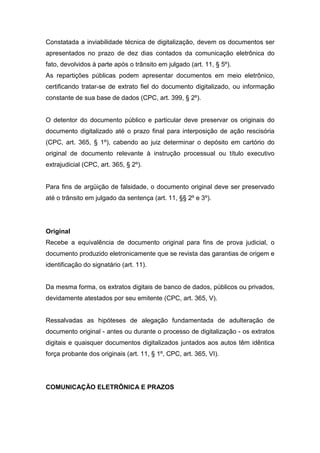 Constatada a inviabilidade técnica de digitalização, devem os documentos ser
apresentados no prazo de dez dias contados da comunicação eletrônica do
fato, devolvidos à parte após o trânsito em julgado (art. 11, § 5º).
As repartições públicas podem apresentar documentos em meio eletrônico,
certificando tratar-se de extrato fiel do documento digitalizado, ou informação
constante de sua base de dados (CPC, art. 399, § 2º).


O detentor do documento público e particular deve preservar os originais do
documento digitalizado até o prazo final para interposição de ação rescisória
(CPC, art. 365, § 1º), cabendo ao juiz determinar o depósito em cartório do
original de documento relevante à instrução processual ou título executivo
extrajudicial (CPC, art. 365, § 2º).


Para fins de argüição de falsidade, o documento original deve ser preservado
até o trânsito em julgado da sentença (art. 11, §§ 2º e 3º).




Original
Recebe a equivalência de documento original para fins de prova judicial, o
documento produzido eletronicamente que se revista das garantias de origem e
identificação do signatário (art. 11).


Da mesma forma, os extratos digitais de banco de dados, públicos ou privados,
devidamente atestados por seu emitente (CPC, art. 365, V).


Ressalvadas as hipóteses de alegação fundamentada de adulteração de
documento original - antes ou durante o processo de digitalização - os extratos
digitais e quaisquer documentos digitalizados juntados aos autos têm idêntica
força probante dos originais (art. 11, § 1º, CPC, art. 365, VI).




COMUNICAÇÃO ELETRÔNICA E PRAZOS
 