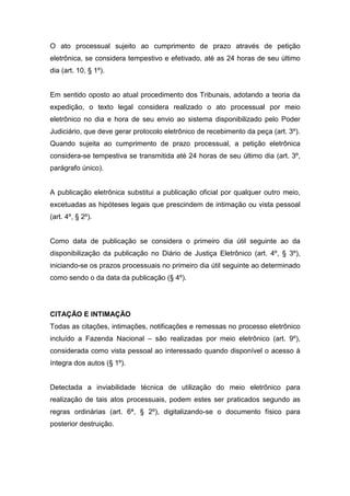 O ato processual sujeito ao cumprimento de prazo através de petição
eletrônica, se considera tempestivo e efetivado, até as 24 horas de seu último
dia (art. 10, § 1º).


Em sentido oposto ao atual procedimento dos Tribunais, adotando a teoria da
expedição, o texto legal considera realizado o ato processual por meio
eletrônico no dia e hora de seu envio ao sistema disponibilizado pelo Poder
Judiciário, que deve gerar protocolo eletrônico de recebimento da peça (art. 3º).
Quando sujeita ao cumprimento de prazo processual, a petição eletrônica
considera-se tempestiva se transmitida até 24 horas de seu último dia (art. 3º,
parágrafo único).


A publicação eletrônica substitui a publicação oficial por qualquer outro meio,
excetuadas as hipóteses legais que prescindem de intimação ou vista pessoal
(art. 4º, § 2º).


Como data de publicação se considera o primeiro dia útil seguinte ao da
disponibilização da publicação no Diário de Justiça Eletrônico (art. 4º, § 3º),
iniciando-se os prazos processuais no primeiro dia útil seguinte ao determinado
como sendo o da data da publicação (§ 4º).




CITAÇÃO E INTIMAÇÃO
Todas as citações, intimações, notificações e remessas no processo eletrônico
incluído a Fazenda Nacional – são realizadas por meio eletrônico (art. 9º),
considerada como vista pessoal ao interessado quando disponível o acesso à
íntegra dos autos (§ 1º).


Detectada a inviabilidade técnica de utilização do meio eletrônico para
realização de tais atos processuais, podem estes ser praticados segundo as
regras ordinárias (art. 6ª, § 2º), digitalizando-se o documento físico para
posterior destruição.
 
