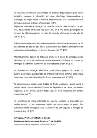 Os usuários previamente cadastrados no sistema disponibilizado pelo Poder
Judiciário recebem a intimação por meio eletrônico, dispensando-se a
publicação no órgão oficial - inclusive eletrônico (art. 5º) - considerado esta
como pessoal para todos os efeitos legais (§ 6º).
Reputa-se realizada a intimação na data da consulta pelo intimando de seu
teor, devidamente certificada nos autos (art. 5º, § 1º), sendo postergada ao
primeiro dia útil subseqüente, no caso da consulta efetivar-se em dia não útil
(art. 5º, § 2º).


Cabe ao intimando promover a consulta do teor da intimação no prazo de 10
dias corridos da data de seu envio, sujeitando-se que esta se considere como
automaticamente realizada no término do prazo (art. 5º, § 3º).


Alternativamente, podem os Tribunais promover o envio de correspondência
eletrônica de cunho informativo ao usuário interessado, informando o envio da
intimação e a abertura automática do prazo processual (art. 5º, § 4º).


Na hipótese da intimação eletrônica poder causar prejuízo às partes, ou
quando evidenciada qualquer tipo de tentativa de burla ao sistema, cabe ao juiz
determinar outro meio de realização do ato processual (art. 5º, § 5º).


As comunicações oficiais entre órgãos do Poder Judiciário - assim como a
relação deste com os demais Poderes da República - as cartas precatórias,
rogatórias e de ordem, devem fazer uso do meio eletrônico em caráter
preferencial (art. 7º).


Na ocorrência de indisponibilidade do sistema colocado à disposição por
motivo técnico, o ato processual sujeito ao cumprimento de prazo, fica
automaticamente prorrogado para o primeiro dia útil seguinte a solução do
problema (art. 10, § 2º).


Advogada, Professora Mestre e Direito
Presidente da Comissão de Direito e TI da OAB/RJ
MIGALHAS: colocada no ar originalmente em 26 de janeiro de 2007
 
