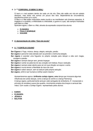  3- ***CORPORAL (O BEM E O MAL)

    O bem e o mal existem dentro de cada um de nós. Eles não estão em nós em estado
    absoluto, mas todos nós somos um pouco dos dois. Dependendo da circunstância,
    escolhemos entre um e outro.
    O Bem e o Mal estão misturados neste mundo e se manifestam sob diversos aspectos. A
    tragédia e a comédia, a infelicidade e a felicidade, a guerra e a paz, são sempre motivadas
    pelo Bem e o Mal.
    Apreciem agora, o Bem e o Mal, através da expressão corporal dos alunos:

        ELINANDA
        PAULO HENRIQUE
        KAUANE



 4- Apresentação do vídeo “Cara da escola”


 5- ***CORTEJO CIGANO

Ser Cigano é: Fogo, música, dança, alegria, sedução, paixão.
Ser cigano é percorrer esta estrada sem se prender a nenhuma estação.
Ser cigano é acender uma fogueira no próprio coração para dançar a vida com magia,
  coragem e paixão.
Ser cigano é sempre dançar sem, jamais tropeçar.
Ser cigano é cantar as palavras do seu coração com beleza, força e sedução.
Ser cigano é sempre estar atento para ver em que direção vai soprar o vento.
Ser cigano é nunca temer a liberdade do risco de viver.
Ser cigano é saber seduzir, sem se seduzir pela própria sedução.
Ser cigano, enfim é ser humano e brilhar assim mesmo."

    Apresentaremos agora o brilhante cortejo cigano, uma dança que incorpora algumas
    influências de outras danças, como a dança do ventre e a dança Flamenca.
    A dança cigana, particularmente sensual, está carregada de simbolismo. É incorporado o
    princípio do remelexo suave dos quadris, movimentos amplos dos braços e sensual das
    mãos. Com vocês o Cortejo Cigano representado pelos alunos:


   KAREN
   ELINANDA
   JÉSSICA
   KELITON
 