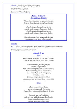 29 e 30 – Arcanjos (Gabriel, Miguel e Rafael)
Oração do Anjo da guarda
Sugestão de Atividade: Canto

                                Anjinho da Guarda
                               Cantinho da Criança
                    Meu anjinho da guarda, companheiro e amigo,
                    livra-me dos perigos, das tentações do inimigo.

                       Anjinho da guarda, meu bom protetor,
                     guarda minha alma pra Jesus, nosso Senhor.
                       Anjinho da guarda, meu bom protetor,
                     guarda minha alma pra Jesus, nosso Senhor.

                    Meu anjo, meu defensor nas estradas da vida,
                     ensina-me a seguir Jesus, o bom caminho.

Outubro
6 e 7 – Nossa Senhora Aparecida – Contar a história ( Se houver o teatro teremos
Ensaio) Sugestão de Atividade : Canto
                                   Mãezinha do céu
                                        Refrão
                  Cuida de mim, Mãezinha do Céu, cuida de mim!
                  Cuida de mim, oh, Mãe de Jesus, cuida de mim!

                        Neste mundo tão grande a girar, eu,
                              sozinho, não posso ficar.
                  Vem, caminha bem perto, ao lado do meu coração.
                      No meu caminho, quando estou sozinho,
                       veja o que eu faço, acerta meus passos,
                                 me ensina a viver.
                        Com meus amigos, quando eu brinco,
                   guarda a pureza, eu tenho certeza: preciso de ti.

                                        Refrão

                            Assim como o Menino Jesus,
                        vem me ensina a ser tão bom assim.
                   Pra um dia eu chegar no Céu, fica perto de mim.

                          Em minha casa você pode ficar.
                    Olha meu pai, cuida da mamãe, de todos nós!
                         Mesmo cansados, vem nos visitar,
                         traz tua paz e nos ensina a amar.
                                                                                   2
 