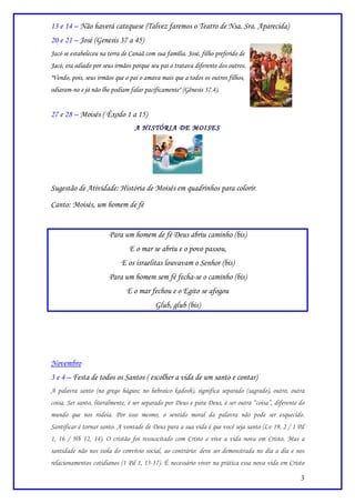 13 e 14 – Não haverá catequese (Talvez faremos o Teatro de Nsa. Sra. Aparecida)
20 e 21 – José (Genesis 37 a 45)
Jacó se estabeleceu na terra de Canaã com sua família. José, filho preferido de
Jacó, era odiado por seus irmãos porque seu pai o tratava diferente dos outros.
"Vendo, pois, seus irmãos que o pai o amava mais que a todos os outros filhos,
odiaram-no e já não lhe podiam falar pacificamente" (Gênesis 37.4).


27 e 28 – Moisés ( Êxodo 1 a 15)
                                  A HISTÓRIA DE MOISES




Sugestão de Atividade: História de Moisés em quadrinhos para colorir.
Canto: Moisés, um homem de fé


                       Para um homem de fé Deus abriu caminho (bis)
                               E o mar se abriu e o povo passou,
                            E os israelitas louvavam o Senhor (bis)
                       Para um homem sem fé fecha-se o caminho (bis)
                              E o mar fechou e o Egito se afogou
                                          Glub, glub (bis)




Novembro
3 e 4 – Festa de todos os Santos ( escolher a vida de um santo e contar)
A palavra santo (no grego hágios; no hebraico kadosh), significa separado (sagrado), outro, outra
coisa. Ser santo, literalmente, é ser separado por Deus e para Deus, é ser outra “coisa”, diferente do
mundo que nos rodeia. Por isso mesmo, o sentido moral da palavra não pode ser esquecido.
Santificar é tornar santo. A vontade de Deus para a sua vida é que você seja santo (Lv 19, 2 / 1 Pd
1, 16 / Hb 12, 14). O cristão foi ressuscitado com Cristo e vive a vida nova em Cristo. Mas a
santidade não nos isola do convívio social, ao contrário: deve ser demonstrada no dia a dia e nos
relacionamentos cotidianos (1 Pd 1, 15-17). É necessário viver na prática essa nova vida em Cristo

                                                                                                    3
 