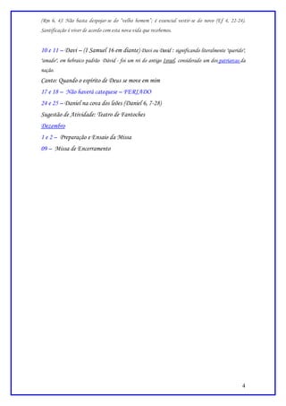 (Rm 6, 4)! Não basta despojar-se do “velho homem”; é essencial vestir-se do novo (Ef 4, 22-24).
Santificação é viver de acordo com esta nova vida que recebemos.


10 e 11 – Davi – (I Samuel 16 em diante) Davi ou David : significando literalmente "querido",
"amado", em hebraico padrão Dávid - foi um rei do antigo Israel, considerado um dos patriarcas da
nação.
Canto: Quando o espírito de Deus se move em mim
17 e 18 – Não haverá catequese – FERIADO
24 e 25 – Daniel na cova dos leões (Daniel 6, 7-28)
Sugestão de Atividade: Teatro de Fantoches
Dezembro
1 e 2 – Preparação e Ensaio da Missa
09 – Missa de Encerramento




                                                                                               4
 