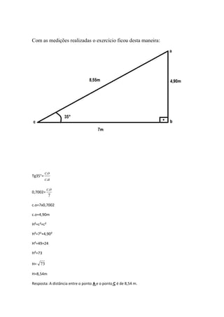 Com as medições realizadas o exercício ficou desta maneira:




         c.o
Tg35°=
         c.a

           c.o
0,7002=
            7

c.o=7x0,7002

c.o=4,90m

H²=c²+c²

H²=7²+4,90²

H²=49+24

H²=73

H= 73

H=8,54m

Resposta: A distância entre o ponto A e o ponto C é de 8,54 m.
 
