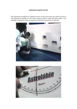 Explicação do segundo exercício



Para realizarmos as medições do segundo exercício, tivemos que tomar certa cautela, pois havia
uma diferença de medidas no solo. Neste exercício usamos a régua feita pelos alunos e um
astrolábio. Começamos a fazer às medições às 19h15min e terminamos às 19h21min.
 