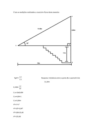 Com as medições realizadas o exercício ficou desta maneira:




          c.o
Tg22°=                             Resposta: A distância entre o ponto A e o ponto C é de
          c.a
                                       11,18m

          c.o
0, 404=
          10

C.o=10x0,404

C.o=4,04+1

C.o=5,04m

H²=c²+c²

H²=10²+5,04²

H²=100+25,40

H²=125,40
 