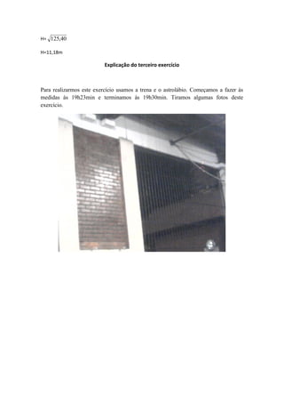 H= 125,40

H=11,18m

                          Explicação do terceiro exercício



Para realizarmos este exercício usamos a trena e o astrolábio. Começamos a fazer às
medidas às 19h23min e terminamos às 19h30min. Tiramos algumas fotos deste
exercício.
 