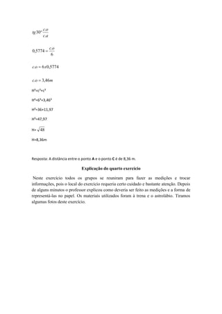 c.o
tg 30
         c.a

               c.o
0,5774 
                6

c.o  6 x0,5774


c.o  3,46m

H²=c²+c²

H²=6²+3,46²

H²=36+11,97

H²=47,97

H= 48

H=8,36m



Resposta: A distância entre o ponto A e o ponto C é de 8,36 m.

                             Explicação do quarto exercício

 Neste exercício todos os grupos se reuniram para fazer as medições e trocar
informações, pois o local do exercício requeria certo cuidado e bastante atenção. Depois
de alguns minutos o professor explicou como deveria ser feito as medições e a forma de
representá-las no papel. Os materiais utilizados foram à trena e o astrolábio. Tiramos
algumas fotos deste exercício.
 