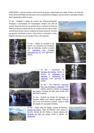 COMO SERÁ? - 1 dia em Lençóis, conhecimento do grupo e organização para saída; 13 dias e 12 noites de
trilhas dentro do PNCD com pernoites entre acampamento selvagem, casa de nativos e pousadas simples.
Nível: Moderado e difícil as vezes.

1º dia – Chegada à cidade de Lençóis por ônibus/carro/avião.
Recepção e acomodação em hospedagem simples com café da
manhã. Neste dia faremos um passeio para a cachoeira do Poço do
Diabo para banho e depois pôr do sol no Morro do Pai Inácio, visões
panorâmicas da face norte e nordeste do Parque Nacional. Pernoite
em Lençóis, variedades e bares, restaurantes e animações a noite,
pegando leve para sair para Longa Trilha no dia seguinte.



                         2º dia – Saída de Lençóis a pé,
                         banho na cachoeira do Grisante,
                         Vale do Ribeirão, lanche e banho
                         na    cachoeira     do   Fundão,
                         cachoeira do 21 com pernoite e
                         jantar;




                                            3º dia - Cachoeira da
                                            Fumaça de Frente, banho e
                                            lanche na cachoeira do
                                            Palmital e cachoeira do
                                            Capivara com pernoite e
                                            jantar;

                                           4º dia – Rio Capivara, encontro
                                           dos rios Fumaça e Capivara com
                                           banho, lanche e banho na Fumaça
                                 por Baixo, Fumaça de lado pela Fenda com
                                 pernoite e jantar;

                                 5º dia - Subida da Fenda da Fumaça, rio
                                 Queima Baêta com banho gelado, Fumaça
                                 por Cima com lanche e banho, noite no Vale
                                 do Capão em pousada simples;

                         6º dia – Saída Vale do Capão, subida de Bomba,
                         Gerais do Vieira, Poço do Rancho com banho e
                         lancho, Gerais do Rio Preto, o visual clássico do
                         Mirante do Pati de Cima, noite e jantar na
                         Igrejinha;
 