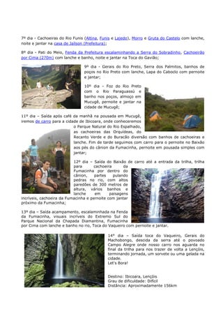 7º dia - Cachoeiras do Rio Funis (Altina, Funis e Lajedo), Morro e Gruta do Castelo com lanche,
noite e jantar na casa de Jaílson (Prefeitura);

8º dia - Pati do Meio, Fenda da Prefeitura escalaminhando a Serra do Sobradinho, Cachoeirão
por Cima (270m) com lanche e banho, noite e jantar na Toca do Gavião;

                                9º dia - Gerais do Rio Preto, Serra dos Palmitos, banhos de
                                poços no Rio Preto com lanche, Lapa do Caboclo com pernoite
                                e jantar;

                                10º dia - Foz do Rio Preto
                                com o Rio Paraguassú e
                                banho nos poços, almoço em
                                Mucugê, pernoite e jantar na
                                cidade de Mucugê;

11º dia – Saída após café da manhã na pousada em Mucugê,
iremos de carro para a cidade de Ibicoara, onde conheceremos
                           o Parque Natural do Rio Espalhado,
                           as cachoeiras das Orquídeas, do
                           Recanto Verde e do Buracão diversão com banhos de cachoeiras e
                           lanche. Fim de tarde seguimos com carro para o pernoite no Baixão
                           aos pés do cânion da Fumacinha, pernoite em pousada simples com
                           jantar;

                           12º dia – Saída do Baixão de carro até a entrada da trilha, trilha
                           para      cachoeira       da
                           Fumacinha por dentro do
                           cânion,    partes    pulando
                           pedras no rio, com altos
                           paredões de 300 metros de
                           altura, vários banhos e
                           lanche     em      paisagens
incríveis, cachoeira da Fumacinha e pernoite com jantar
próximo da Fumacinha;

13º dia – Saída acampamento, escalaminhada na Fenda
da Fumacinha, visuais incríveis do Extremo Sul do
Parque Nacional da Chapada Diamantina, Fumacinha
por Cima com lanche e banho no rio, Toca do Vaqueiro com pernoite e jantar.

                                            14° dia – Saída toca do Vaqueiro, Gerais do
                                            Machobongo, descida da serra até o povoado
                                            Campo Alegre onde nosso carro nos aguarda no
                                            final da trilha para nos trazer de volta a Lençóis,
                                            terminando jornada, um sorvete ou uma gelada na
                                            cidade.
                                            Let's Bora!


                                            Destino: Ibicoara, Lençóis
                                            Grau de dificuldade: Difícil
                                            Distância: Aproximadamente 156km
 