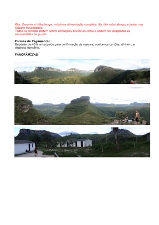 Obs. Durante a trilha longa, incluímos alimentação completa. Só não inclui almoço e jantar nas
cidades hospedadas.
Todos os roteiros podem sofrer alterações devido ao clima e podem ser adaptados às
necessidades do grupo.

Formas de Pagamento:
Depósito de 40% antecipado para confirmação da reserva, aceitamos cartões, dinheiro e
depósito bancário.

PANORÂMICAS
 