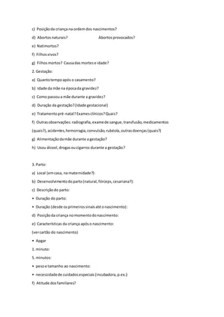 c) Posiçãoda criança na ordemdos nascimentos?
d) Abortosnaturais? Abortosprovocados?
e) Natimortos?
f) Filhosvivos?
g) Filhos mortos? Causadas mortese idade?
2. Gestação:
a) Quantotempoapós o casamento?
b) Idade da mãe na épocada gravidez?
c) Como passoua mãe durante a gravidez?
d) Duração da gestação?(Idade gestacional)
e) Tratamentopré-natal?Examesclínicos?Quais?
f) Outrasobservações:radiografia,examede sangue,transfusão,medicamentos
(quais?),acidentes,hemorragia,convulsão,rubéola,outrasdoenças(quais?)
g) Alimentaçãodamãe durante a gestação?
h) Usou álcool,drogasoucigarros durante a gestação?
3. Parto:
a) Local (emcasa, na maternidade?):
b) Desenvolvimentodoparto(natural,fórceps,cesariana?):
c) Descriçãodo parto:
• Duração do parto:
• Duração (desde osprimeirossinaisaté onascimento):
d) Posiçãoda criança nomomentodonascimento:
e) Características da criança apóso nascimento:
(vercartão do nascimento)
• Apgar
1. minuto:
5. minutos:
• pesoe tamanho ao nascimento:
• necessidadede cuidadosespeciais(incubadora,p.ex.):
f) Atitude dosfamiliares?
 