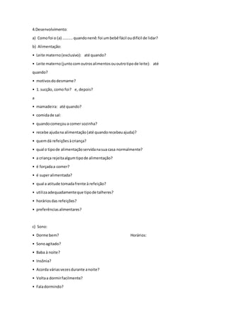 4.Desenvolvimento:
a) Comofoi o (a) .........quandonenê:foi umbebê fácil oudifícil de lidar?
b) Alimentação:
• Leite materno(exclusivo): até quando?
• Leite materno(juntocomoutrosalimentosououtrotipode leite): até
quando?
• motivosdodesmame?
• 1. sucção, como foi? e, depois?
a
• mamadeira: até quando?
• comidade sal:
• quandocomeçoua comer sozinha?
• recebe ajudana alimentação(até quandorecebeuajuda)?
• quemdá refeiçõesàcriança?
• qual o tipode alimentaçãoservidanasua casa normalmente?
• a criança rejeitaalgumtipode alimentação?
• é forçadaa comer?
• é superalimentada?
• qual a atitude tomadafrente à refeição?
• utilizaadequadamenteque tipode talheres?
• horáriosdas refeições?
• preferênciasalimentares?
c) Sono:
• Dorme bem? Horários:
• Sonoagitado?
• Baba à noite?
• Insônia?
• Acorda váriasvezesdurante anoite?
• Voltaa dormirfacilmente?
• Faladormindo?
 