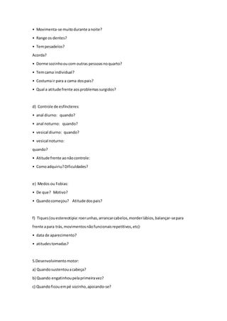 • Movimenta-se muitodurante anoite?
• Range os dentes?
• Tempesadelos?
Acorda?
• Dorme sozinhooucom outras pessoasnoquarto?
• Temcama individual?
• Costumair para a cama dospais?
• Qual a atitude frente aosproblemassurgidos?
d) Controle de esfíncteres:
• anal diurno: quando?
• anal noturno: quando?
• vesical diurno: quando?
• vesical noturno:
quando?
• Atitude frente aonãocontrole:
• Comoadquiriu?Dificuldades?
e) Medos ou Fobias:
• De que? Motivo?
• Quandocomeçou? Atitude dospais?
f) Tiques(ouestereotipia:roerunhas,arrancarcabelos,morderlábios,balançar-separa
frente apara trás,movimentosnãofuncionaisrepetitivos,etc):
• data de aparecimento?
• atitudestomadas?
5.Desenvolvimentomotor:
a) Quandosustentouacabeça?
b) Quando engatinhoupelaprimeiravez?
c) Quando ficouempé sozinho,apoiando-se?
 
