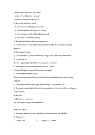 • entre outroshabitantese a criança?
• entre outroshabitantese ospais?
• quemexerce autoridade nacasa?
c) Na família- ambiente social:
• A famíliafazvisitas?(reaçãodacriança)
• A famíliarecebe visitas?(reaçãodacriança)
• A famíliafrequentaclubes?(reaçãodacriança)
• A famíliaviaja?(reaçãodacriança)
d) Levantamentode umdiacomum da criança:
e) Levantamentode umdiado fimde semana(descriçãode todasas atividadese
horários):
10.Doenças da Criança:
a) Tiposde doenças,idade,comoa criança reagiu,teve febre,atitude dafamília:
b) Hospitalização:
c) Sofreualgumaoperação?Idade?Comou semanestesia?
d) Sofreualgumacidente nosúltimosdias?Qual?Onde?
e) Vacinas?Reaçãoàs vacinas?(carteirade vacinação)
e) Atendimentosmédicosatuais?
f) Está utilizandoalgummedicamento?Qual?Recomendaçãomédicaouporconta
própria?
g) Outrosatendimentos(psicólogo,fonoaudiólogo,fisioterapeuta,etc)?
h) Antecedentespatológicosdafamília - pessoasdoentes(nervoso,débilmental,asma,
alergia,ataque,
alcoolismo
- ladomaternoe paterno):
i) A famíliapossui algumplanode saúde?
AMBIENTE FÍSICO:
1) Há quantotempomora emRibeirãoPreto?De onde veio?Porquê veio?
2) A sua casa é:
( ) alugada (R$.........................) ( ) própria ( ) outros
 