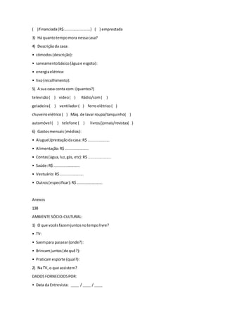 ( ) financiada(R$.........................) ( ) emprestada
3) Há quantotempomora nessacasa?
4) Descriçãoda casa:
• cômodos(descrição):
• saneamentobásico(águae esgoto):
• energiaelétrica:
• lixo(recolhimento):
5) A sua casa conta com: (quantos?)
televisão( ) video( ) Rádio/som( )
geladeira( ) ventilador( ) ferroelétrico( )
chuveiroelétrico( ) Máq. de lavar roupa/tanquinho( )
automóvel ( ) telefone ( ) livros/jornais/revistas( )
6) Gastosmensais(médios):
• Aluguel/prestaçãodacasa: R$ ....................
• Alimentação:R$......................
• Contas(água,luz,gás, etc):R$ .....................
• Saúde:R$ ........................
• Vestuário:R$......................
• Outros(especificar):R$........................
Anexos
138
AMBIENTE SÓCIO-CULTURAL:
1) O que vocêsfazemjuntosnotempolivre?
• TV:
• Saempara passear(onde?):
• Brincamjuntos(doquê?):
• Praticamesporte (qual?):
2) NaTV, o que assistem?
DADOSFORNECIDOSPOR:
• Data da Entrevista: ____ / ____ / ____
 