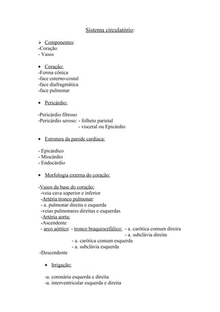 Sistema circulatório:

 Componentes:
-Coração
- Vasos

• Coração:
-Forma cônica
-face esterno-costal
-face diafragmática
-face pulmonar

• Pericárdio:

-Pericárdio fibroso
-Pericárdio seroso: - folheto parietal
                    - visceral ou Epicárdio

• Estrutura da parede cardíaca:

- Epicárdico
- Miocárdio
- Endocárdio

• Morfologia externa do coração:

-Vasos da base do coração:
  -veia cava superior e inferior
  -Artéria tronco pulmonar:
  - a. pulmonar direita e esquerda
  -veias pulmonares direitas e esquerdas
  -Artéria aorta:
  -Ascendente
  - arco aórtico: - tronco braquiocefálico: - a. carótica comum direira
                                            - a. subclávia direita
                  - a. carótica comum esquerda
                  - a. subclávia esquerda
 -Descendente

   • Irrigação:

   -a. coronária esquerda e direita
   -a. interventricular esquerda e direita
 