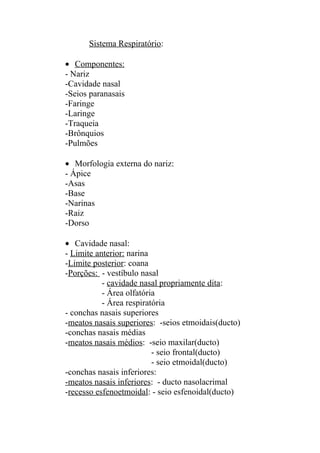 Sistema Respiratório:

• Componentes:
- Nariz
-Cavidade nasal
-Seios paranasais
-Faringe
-Laringe
-Traqueia
-Brônquios
-Pulmões

• Morfologia externa do nariz:
- Ápice
-Asas
-Base
-Narinas
-Raiz
-Dorso

• Cavidade nasal:
- Limite anterior: narina
-Limite posterior: coana
-Porções: - vestíbulo nasal
           - cavidade nasal propriamente dita:
           - Área olfatória
           - Área respiratória
- conchas nasais superiores
-meatos nasais superiores: -seios etmoidais(ducto)
-conchas nasais médias
-meatos nasais médios: -seio maxilar(ducto)
                          - seio frontal(ducto)
                          - seio etmoidal(ducto)
-conchas nasais inferiores:
-meatos nasais inferiores: - ducto nasolacrimal
-recesso esfenoetmoidal: - seio esfenoidal(ducto)
 