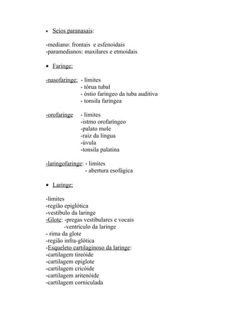 •   Seios paranasais:

-mediano: frontais e esfenoidais
-paramedianos: maxilares e etmoidais

• Faringe:

-nasofaringe: - limites
              - tórua tubal
              - óstio faríngeo da tuba auditiva
              - tonsila faríngea

-orofaringe    - limites
               -istmo orofaríngeo
               -palato mole
               -raiz da língua
               -úvula
               -tonsila palatina

-laringofaringe: - limites
                 - abertura esofágica

• Laringe:

-limites
-região epiglótica
-vestíbulo da laringe
-Glote: -pregas vestibulares e vocais
        -ventrículo da laringe
- rima da glote
-região infra-glótica
-Esqueleto cartilaginoso da laringe:
-cartilagem tireóide
-cartilagem epiglote
-cartilagem cricóide
-cartilagem aritenóide
-cartilagem corniculada
 