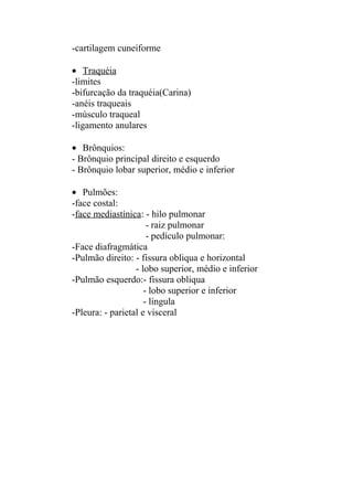 -cartilagem cuneiforme

• Traquéia
-limites
-bifurcação da traquéia(Carina)
-anéis traqueais
-músculo traqueal
-ligamento anulares

• Brônquios:
- Brônquio principal direito e esquerdo
- Brônquio lobar superior, médio e inferior

• Pulmões:
-face costal:
-face mediastínica: - hilo pulmonar
                      - raiz pulmonar
                      - pedículo pulmonar:
-Face diafragmática
-Pulmão direito: - fissura obliqua e horizontal
                  - lobo superior, médio e inferior
-Pulmão esquerdo:- fissura obliqua
                     - lobo superior e inferior
                     - língula
-Pleura: - parietal e visceral
 