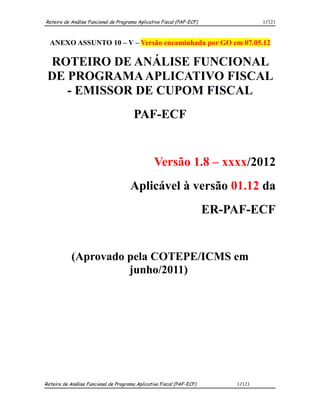 Roteiro de Análise Funcional de Programa Aplicativo Fiscal (PAF-ECF)               1/121



  ANEXO ASSUNTO 10 – V – Versão encaminhada por GO em 07.05.12

 ROTEIRO DE ANÁLISE FUNCIONAL
 DE PROGRAMA APLICATIVO FISCAL
    - EMISSOR DE CUPOM FISCAL
                                       PAF-ECF


                                                 Versão 1.8 – xxxx/2012
                                      Aplicável à versão 01.12 da
                                                                       ER-PAF-ECF


            (Aprovado pela COTEPE/ICMS em
                      junho/2011)




Roteiro de Análise Funcional de Programa Aplicativo Fiscal (PAF-ECF)       1/121
 