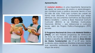 Apresentação
O material didático é uma importante ferramenta
de apoio ao processo de ensino e aprendizagem,
por contribuir para a prática docente dentro e fora
da sala de aula. Para que cumpra seu papel da
forma mais eficiente, é fundamental que esteja
alinhado aos documentos normativos da Educação
Básica brasileira – como a Base Nacional Comum
Curricular (BNCC) e as Diretrizes Curriculares
Nacionais (DCNs) –, aos referenciais e currículos
locais, além do Projeto Político-Pedagógico (PPP)
escolar.
O Programa Nacional do Livro e do Material Didático
(PNLD), um dos maiores programas de distribuição
de livros do mundo, abre em 2022 o processo de
análise e escolha de materiais para os Anos Iniciais
do Ensino Fundamental, de 1º a 5º ano. Serão
avaliados obras didáticas, literárias e recursos digitais
que apoiarão professores e alunos durante essa
etapa de ensino.
 