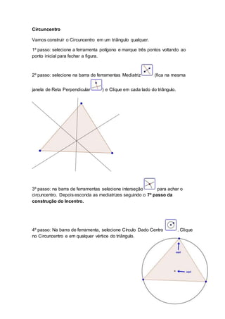 Circuncentro
Vamos construir o Circuncentro em um triângulo qualquer.
1º passo: selecione a ferramenta polígono e marque três pontos voltando ao
ponto inicial para fechar a figura.
2º passo: selecione na barra de ferramentas Mediatriz (fica na mesma
janela de Reta Perpendicular ) e Clique em cada lado do triângulo.
3º passo: na barra de ferramentas selecione interseção para achar o
circuncentro. Depois esconda as mediatrizes seguindo o 7º passo da
construção do Incentro.
4º passo: Na barra de ferramenta, selecione Círculo Dado Centro . Clique
no Circuncentro e em qualquer vértice do triângulo.
 