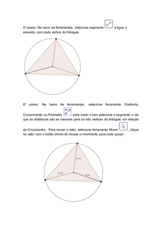 5º passo: Na barra de ferramentas, selecione segmento e ligue o
encentro com cada vértice do triângulo.
6º passo: Na barra de ferramentas, selecione ferramenta Distância,
Comprimento ou Perímetro para medir o raio selecione o segmento e ver
que as distâncias são as mesmas para os três vértices do triângulo em relação
ao Circuncentro. Para mover o valor, selecione ferramenta Mover , clique
no valor com o botão direito do mouse e movimente para onde quiser.
 