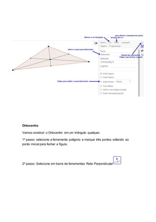 Ortocentro
Vamos construir o Ortocentro em um triângulo qualquer.
1º passo: selecione a ferramenta polígono e marque três pontos voltando ao
ponto inicial para fechar a figura.
2º passo: Selecione em barra de ferramentas Reta Perpendicular
 