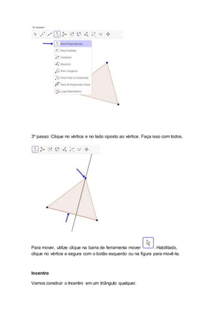 3º passo: Clique no vértice e no lado oposto ao vértice. Faça isso com todos.
Para mover, utilize clique na barra de ferramenta mover . Habilitado,
clique no vértice e segura com o botão esquerdo ou na figura para movê-la.
Incentro
Vamos construir o Incentro em um triângulo qualquer.
 