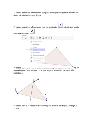 1º passo: selecione a ferramenta polígono e marque três pontos voltando ao
ponto inicial para fechar a figura.
2º passo: selecione a ferramenta reta perpendicular , abrirá uma janela,
selecione bissetriz .
3º passo: selecione três vértices na sequência para determinar a bissetriz. O
segundo ponto será sempre onde será traçada a bissetriz. Ache as três
bissetrizes.
4º passo: Use o 4º passo do Baricentro para achar a interseção, ou seja, o
Incentro.
 