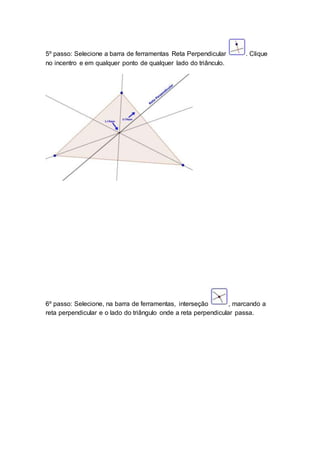 5º passo: Selecione a barra de ferramentas Reta Perpendicular . Clique
no incentro e em qualquer ponto de qualquer lado do triânculo.
6º passo: Selecione, na barra de ferramentas, interseção , marcando a
reta perpendicular e o lado do triângulo onde a reta perpendicular passa.
 